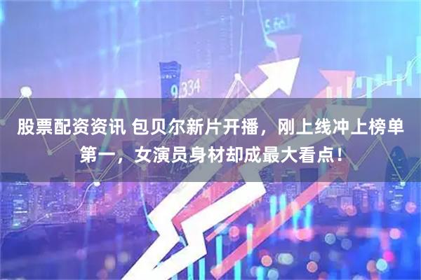 股票配资资讯 包贝尔新片开播，刚上线冲上榜单第一，女演员身材却成最大看点！