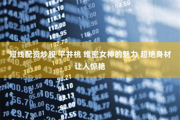 短线配资炒股 平井桃 维密女神的魅力 超绝身材让人惊艳
