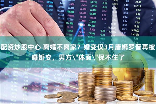 配资炒股中心 离婚不离家？婚变仅3月唐嫣罗晋再被曝婚变，男方＂体面＂保不住了