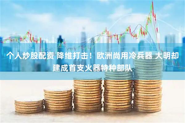 个人炒股配资 降维打击！欧洲尚用冷兵器 大明却建成首支火器特种部队