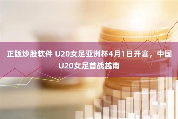 正版炒股软件 U20女足亚洲杯4月1日开赛，中国U20女足首战越南