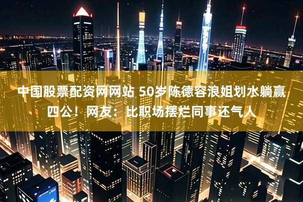 中国股票配资网网站 50岁陈德容浪姐划水躺赢四公！网友：比职场摆烂同事还气人