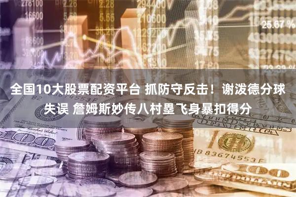 全国10大股票配资平台 抓防守反击！谢泼德分球失误 詹姆斯妙传八村塁飞身暴扣得分