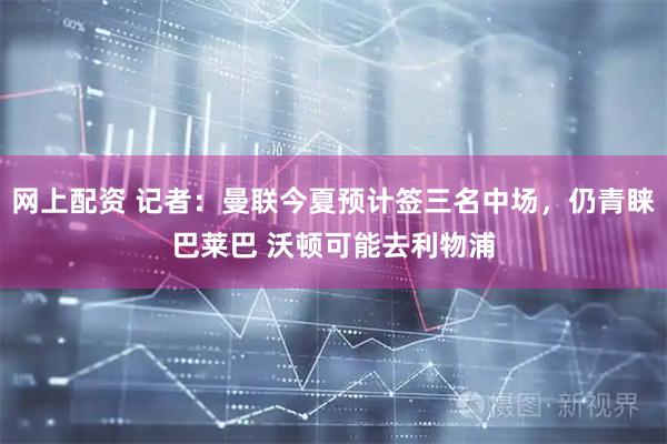 网上配资 记者：曼联今夏预计签三名中场，仍青睐巴莱巴 沃顿可能去利物浦