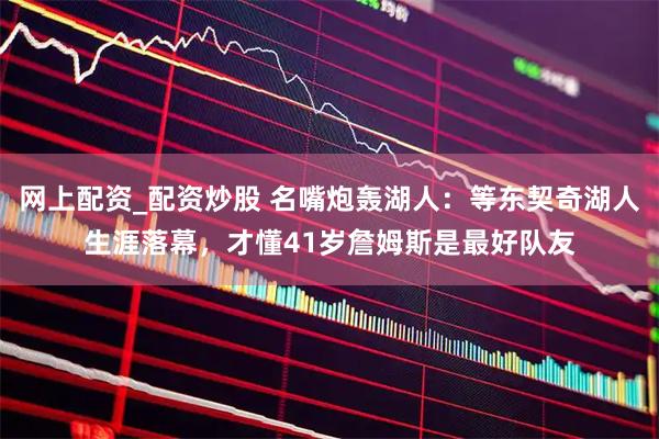 网上配资_配资炒股 名嘴炮轰湖人：等东契奇湖人生涯落幕，才懂41岁詹姆斯是最好队友